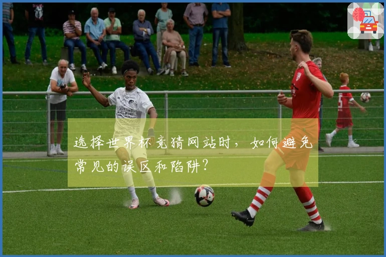 选择世界杯竞猜网站时，如何避免常见的误区和陷阱？