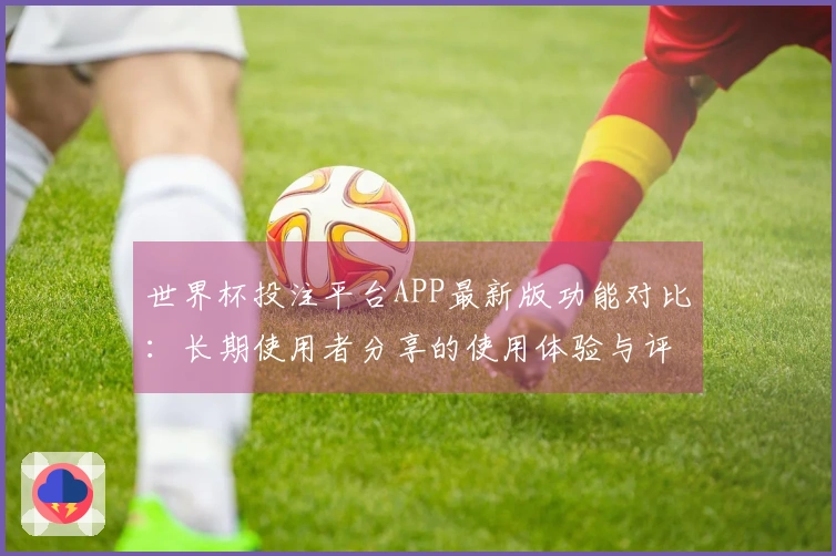 世界杯投注平台APP最新版功能对比：长期使用者分享的使用体验与评测提醒