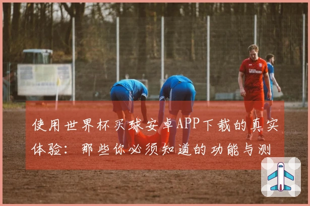 使用世界杯买球安卓APP下载的真实体验：那些你必须知道的功能与测评
