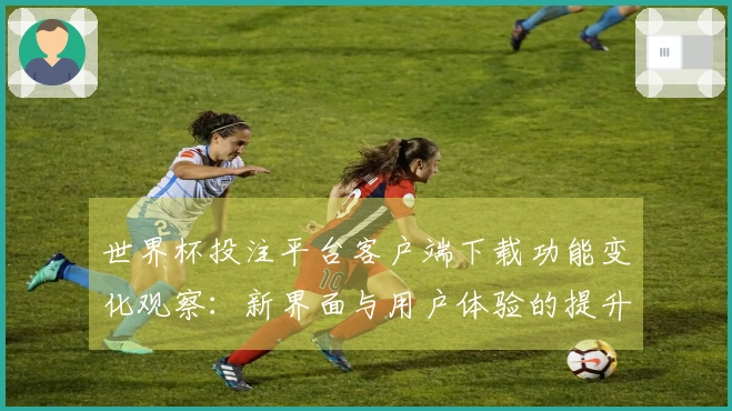 世界杯投注平台客户端下载功能变化观察：新界面与用户体验的提升分析
