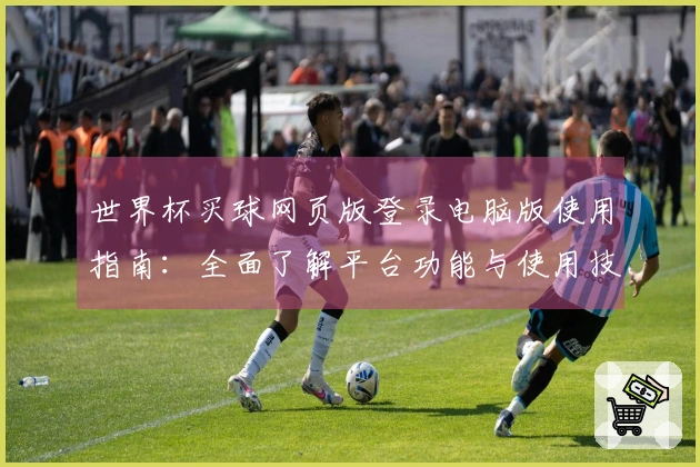 世界杯买球网页版登录电脑版使用指南：全面了解平台功能与使用技巧