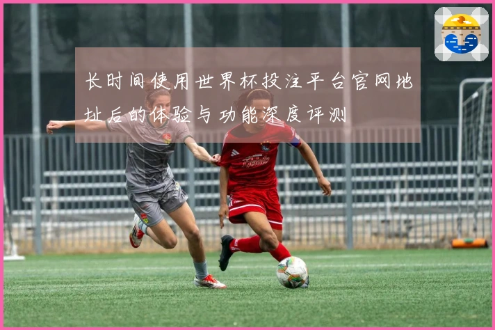 长时间使用世界杯投注平台官网地址后的体验与功能深度评测